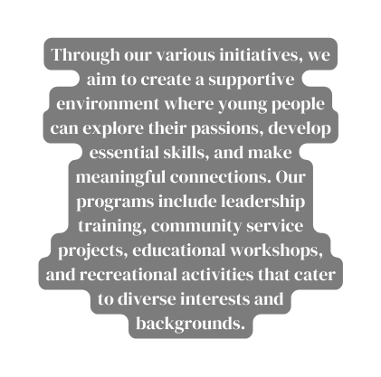 Through our various initiatives we aim to create a supportive environment where young people can explore their passions develop essential skills and make meaningful connections Our programs include leadership training community service projects educational workshops and recreational activities that cater to diverse interests and backgrounds